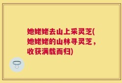 她姥姥去山上采灵芝(她姥姥的山林寻灵芝，收获满载而归)