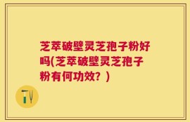芝萃破壁灵芝孢子粉好吗(芝萃破壁灵芝孢子粉有何功效？)