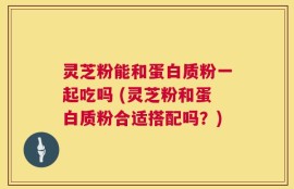 灵芝粉能和蛋白质粉一起吃吗 (灵芝粉和蛋白质粉合适搭配吗？)