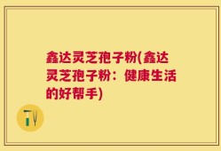 鑫达灵芝孢子粉(鑫达灵芝孢子粉：健康生活的好帮手)