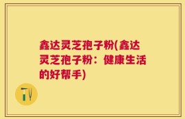 鑫达灵芝孢子粉(鑫达灵芝孢子粉：健康生活的好帮手)