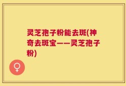 灵芝孢子粉能去斑(神奇去斑宝——灵芝孢子粉)