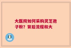 大医院如何采购灵芝孢子粉？背后流程和大