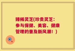 臻稀灵芝(珍贵灵芝：参与保健、美容、健康管理的普及新风潮！)