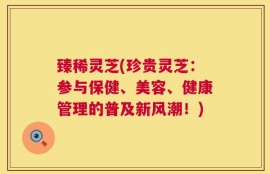 臻稀灵芝(珍贵灵芝：参与保健、美容、健康管理的普及新风潮！)