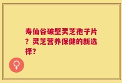 寿仙谷破壁灵芝孢子片？灵芝营养保健的新选择？