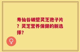 寿仙谷破壁灵芝孢子片？灵芝营养保健的新选择？