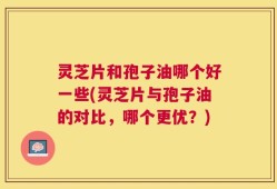 灵芝片和孢子油哪个好一些(灵芝片与孢子油的对比，哪个更优？)