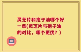 灵芝片和孢子油哪个好一些(灵芝片与孢子油的对比，哪个更优？)