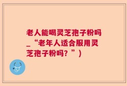 老人能喝灵芝孢子粉吗_“老年人适合服用灵芝孢子粉吗？”)