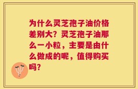 为什么灵芝孢子油价格差别大？灵芝孢子油那么一小粒，主要是由什么做成的呢，值得购买吗？