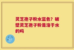 灵芝孢子粉水蓝色？破壁灵芝孢子粉是溶于水的吗