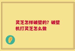 灵芝怎样破壁的？破壁机打灵芝怎么做