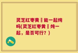 灵芝红枣黄茋能一起炖吗(灵芝红枣黄茋炖一起，是否可行？)