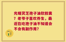 光耀灵芝孢子油软胶囊？老爷子喜欢养生，最近在吃孢子油不知道会不会有副作用？