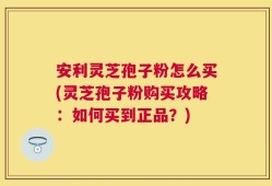 安利灵芝孢子粉怎么买(灵芝孢子粉购买攻略：如何买到正品？)