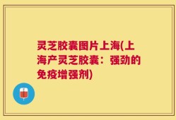 灵芝胶囊图片上海(上海产灵芝胶囊：强劲的免疫增强剂)
