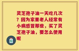 灵芝孢子油一天吃几次？因为家里老人经常有小病感冒那些，买了灵芝孢子油，要怎么使用呢