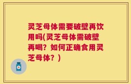 灵芝母体需要破壁再饮用吗(灵芝母体需破壁再喝？如何正确食用灵芝母体？)