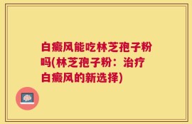 白癜风能吃林芝孢子粉吗(林芝孢子粉：治疗白癜风的新选择)