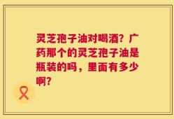 灵芝孢子油对喝酒？广药那个的灵芝孢子油是瓶装的吗，里面有多少啊？