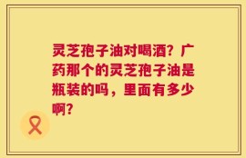 灵芝孢子油对喝酒？广药那个的灵芝孢子油是瓶装的吗，里面有多少啊？