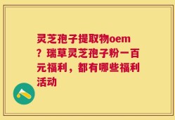 灵芝孢子提取物oem？瑞草灵芝孢子粉一百元福利，都有哪些福利活动