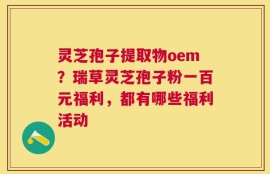 灵芝孢子提取物oem？瑞草灵芝孢子粉一百元福利，都有哪些福利活动