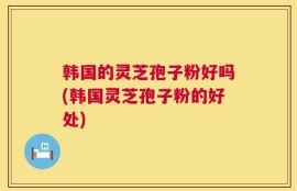 韩国的灵芝孢子粉好吗(韩国灵芝孢子粉的好处)