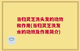 当归灵芝洗头发的功效和作用(当归灵芝洗发水的功效及作用简介)