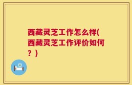 西藏灵芝工作怎么样(西藏灵芝工作评价如何？)