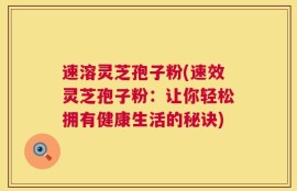 速溶灵芝孢子粉(速效灵芝孢子粉：让你轻松拥有健康生活的秘诀)