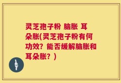 灵芝孢子粉 脑胀 耳朵胀(灵芝孢子粉有何功效？能否缓解脑胀和耳朵胀？)