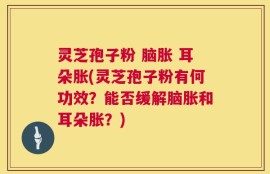 灵芝孢子粉 脑胀 耳朵胀(灵芝孢子粉有何功效？能否缓解脑胀和耳朵胀？)