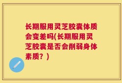 长期服用灵芝胶囊体质会变差吗(长期服用灵芝胶囊是否会削弱身体素质？)