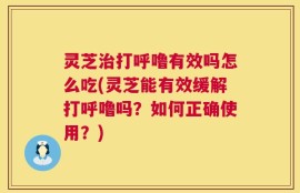 灵芝治打呼噜有效吗怎么吃(灵芝能有效缓解打呼噜吗？如何正确使用？)