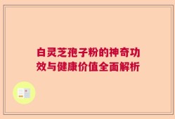 白灵芝孢子粉的神奇功效与健康价值全面解析