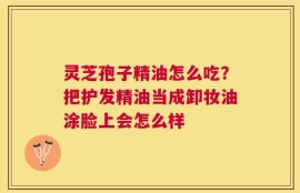灵芝孢子精油怎么吃？把护发精油当成卸妆油涂脸上会怎么样