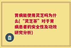 胃病能使用灵芝吗为什么(“灵芝茶”对于胃病患者的安全性及功效研究分析)