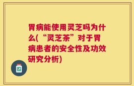 胃病能使用灵芝吗为什么(“灵芝茶”对于胃病患者的安全性及功效研究分析)