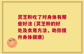 灵芝粉吃了对身体有那些好法 (灵芝粉的好处及食用方法，助你提升身体健康)