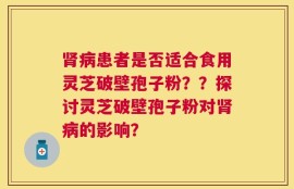 肾病患者是否适合食用灵芝破壁孢子粉？？探讨灵芝破壁孢子粉对肾病的影响？