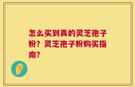 怎么买到真的灵芝孢子粉？灵芝孢子粉购买指南？