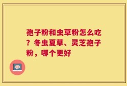 孢子粉和虫草粉怎么吃？冬虫夏草、灵芝孢子粉，哪个更好