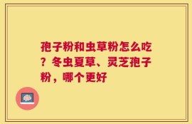 孢子粉和虫草粉怎么吃？冬虫夏草、灵芝孢子粉，哪个更好