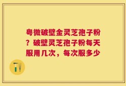 粤微破壁金灵芝孢子粉？破壁灵芝孢子粉每天服用几次，每次服多少