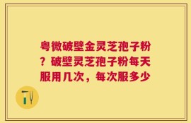 粤微破壁金灵芝孢子粉？破壁灵芝孢子粉每天服用几次，每次服多少