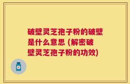 破壁灵芝孢子粉的破壁是什么意思 (解密破壁灵芝孢子粉的功效)