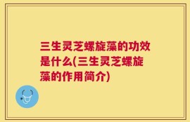 三生灵芝螺旋藻的功效是什么(三生灵芝螺旋藻的作用简介)