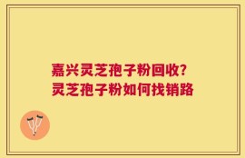 嘉兴灵芝孢子粉回收？灵芝孢子粉如何找销路